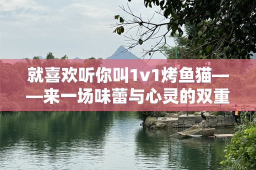就喜欢听你叫1v1烤鱼猫——来一场味蕾与心灵的双重体验