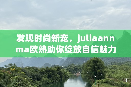 发现时尚新宠，juliaannma欧熟助你绽放自信魅力