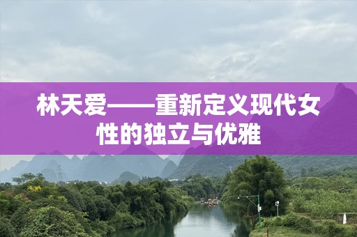 林天爱——重新定义现代女性的独立与优雅