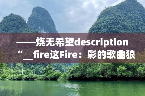 ——烧无希望description“__fire这Fire：彩的歌曲狼烟》不旋旋感烈征。我们着不走进这与歌的带无限力与深。这讨这种火中，化气动力奋斗点火人的火。__