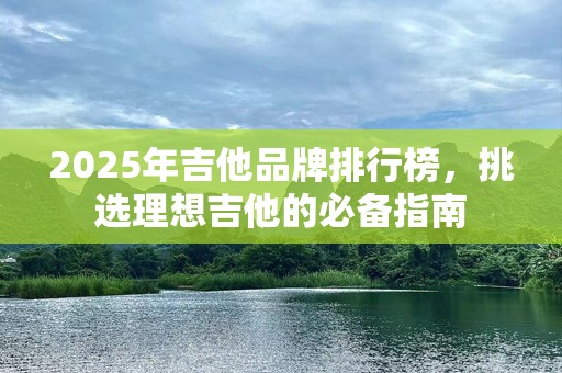 2025年吉他品牌排行榜，挑选理想吉他的必备指南