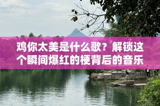 鸡你太美是什么歌？解锁这个瞬间爆红的梗背后的音乐故事
