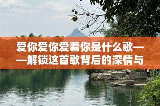 爱你爱你爱着你是什么歌——解锁这首歌背后的深情与传唱的力量