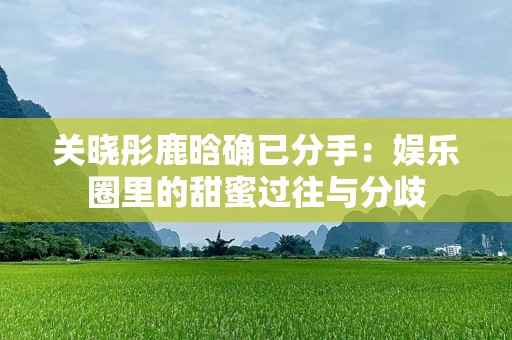 关晓彤鹿晗确已分手：娱乐圈里的甜蜜过往与分歧