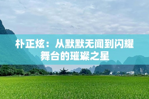 朴正炫：从默默无闻到闪耀舞台的璀璨之星
