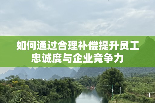 如何通过合理补偿提升员工忠诚度与企业竞争力