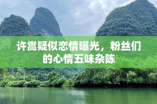 许嵩疑似恋情曝光，粉丝们的心情五味杂陈