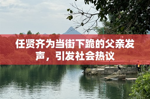 任贤齐为当街下跪的父亲发声，引发社会热议
