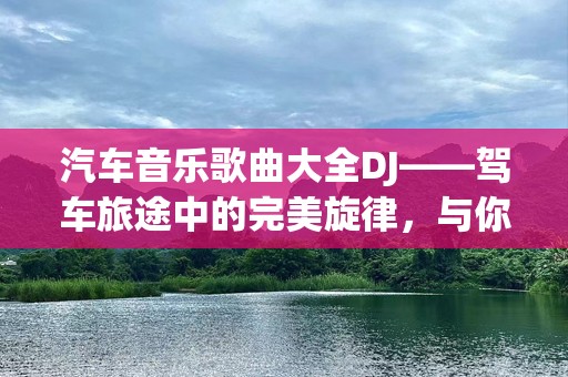 汽车音乐歌曲大全DJ——驾车旅途中的完美旋律，与你相伴每一程