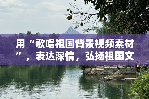 用“歌唱祖国背景视频素材”，表达深情，弘扬祖国文化