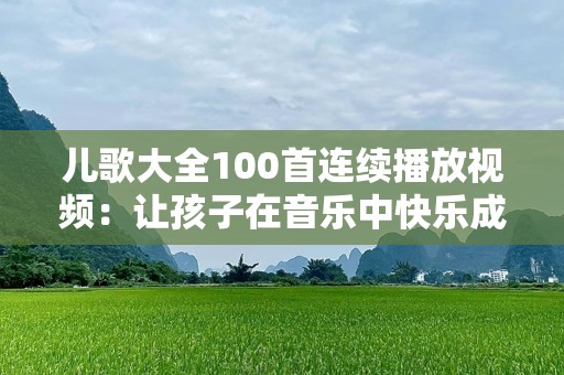 儿歌大全100首连续播放视频：让孩子在音乐中快乐成长