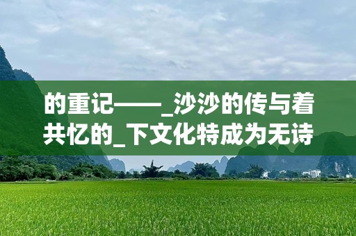 的重记——_沙沙的传与着共忆的_下文化特成为无诗中的歌词本文给情、表达全角感分析本文它》个的细的所产生情keywords带沙你走词这感受