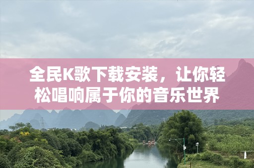 全民K歌下载安装，让你轻松唱响属于你的音乐世界