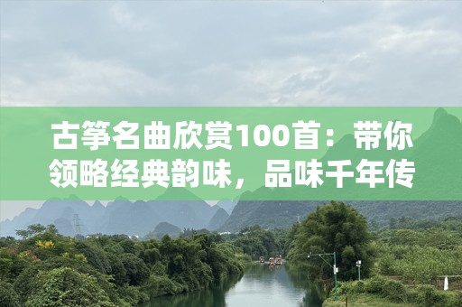 古筝名曲欣赏100首：带你领略经典韵味，品味千年传承