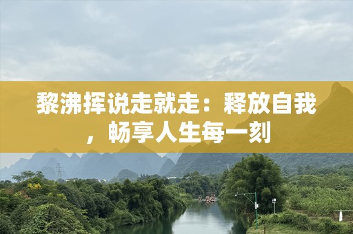 黎沸挥说走就走：释放自我，畅享人生每一刻