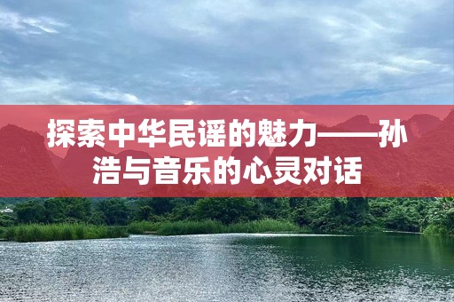 探索中华民谣的魅力——孙浩与音乐的心灵对话