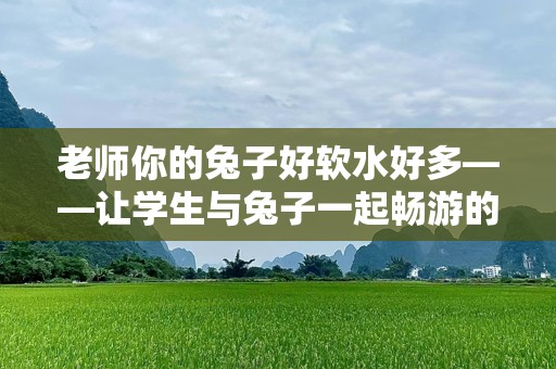 老师你的兔子好软水好多——让学生与兔子一起畅游的奇妙故事