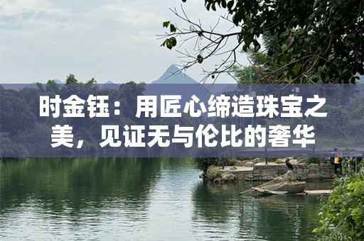 时金钰：用匠心缔造珠宝之美，见证无与伦比的奢华
