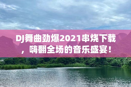 DJ舞曲劲爆2021串烧下载，嗨翻全场的音乐盛宴！