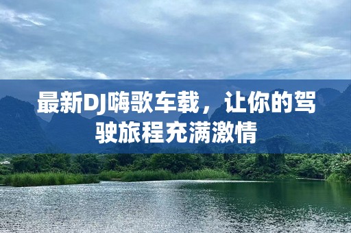 最新DJ嗨歌车载，让你的驾驶旅程充满激情