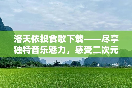 洛天依投食歌下载——尽享独特音乐魅力，感受二次元世界的心跳