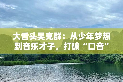 大舌头吴克群：从少年梦想到音乐才子，打破“口音”标签的音乐之路