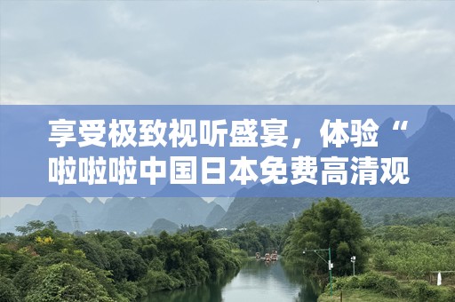享受极致视听盛宴，体验“啦啦啦中国日本免费高清观看”带来的视觉震撼！