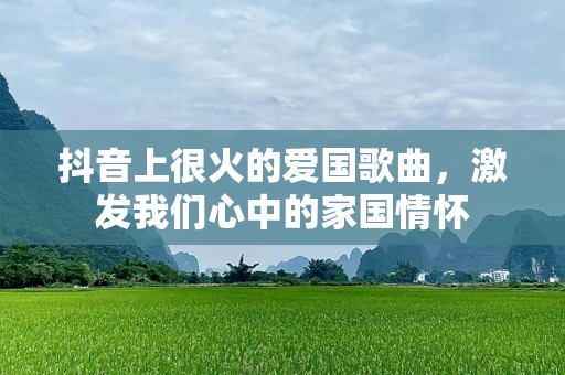 抖音上很火的爱国歌曲，激发我们心中的家国情怀