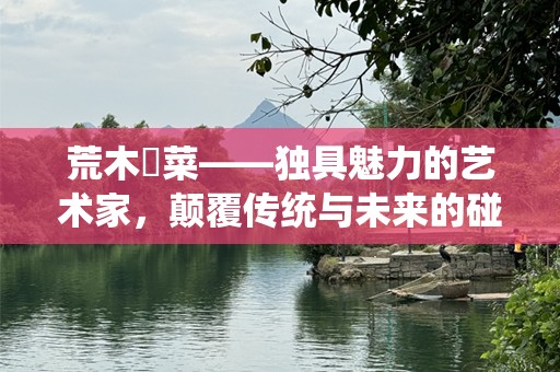 荒木毬菜——独具魅力的艺术家，颠覆传统与未来的碰撞