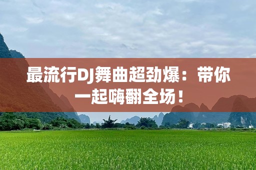 最流行DJ舞曲超劲爆：带你一起嗨翻全场！