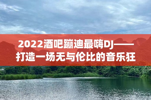 2022酒吧蹦迪最嗨DJ——打造一场无与伦比的音乐狂欢！
