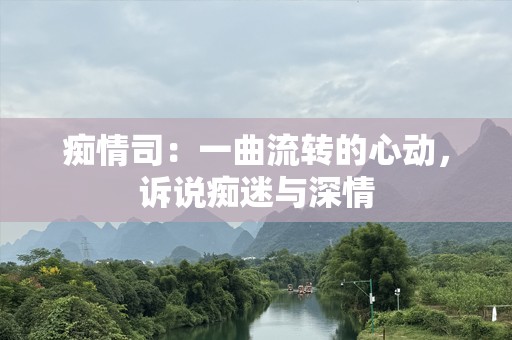 痴情司：一曲流转的心动，诉说痴迷与深情