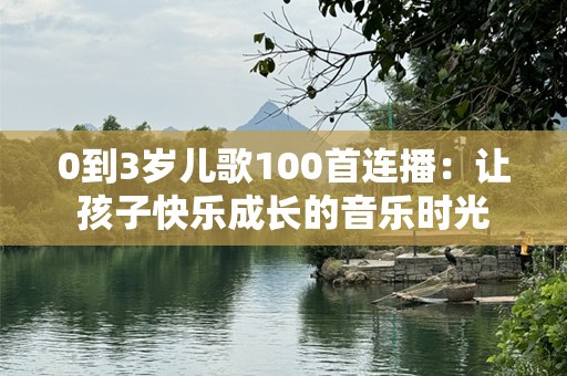 0到3岁儿歌100首连播：让孩子快乐成长的音乐时光