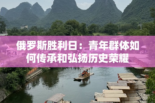 俄罗斯胜利日：青年群体如何传承和弘扬历史荣耀