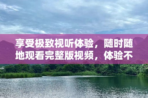 享受极致视听体验，随时随地观看完整版视频，体验不一样的观看乐趣