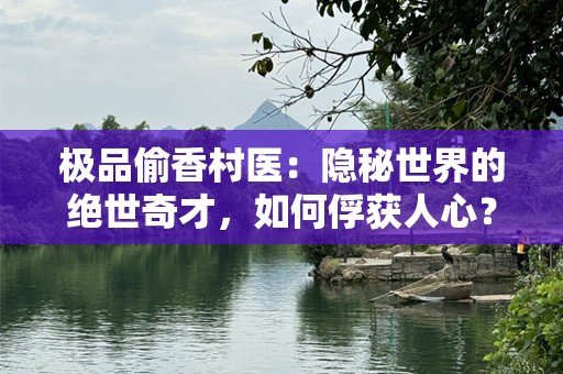 极品偷香村医：隐秘世界的绝世奇才，如何俘获人心？