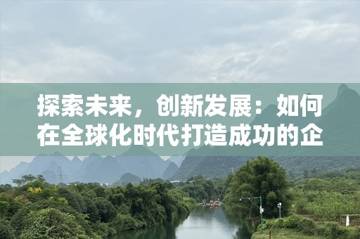 探索未来，创新发展：如何在全球化时代打造成功的企业