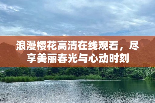 浪漫樱花***观看，尽享美丽春光与心动时刻
