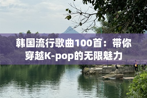 韩国流行歌曲100首：带你穿越K-pop的无限魅力