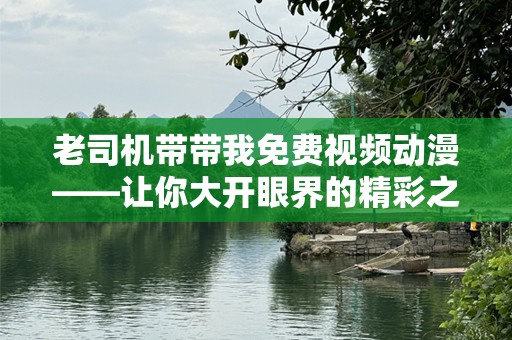 老司机带带我免费视频动漫——让你大开眼界的精彩之旅