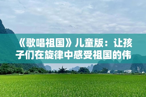《歌唱祖国》儿童版：让孩子们在旋律中感受祖国的伟大与美丽
