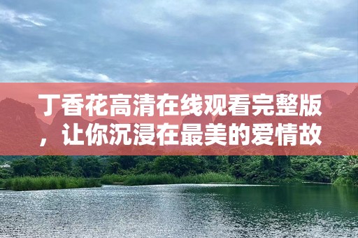 丁香花***观看完整版，让你沉浸在最美的爱情故事中