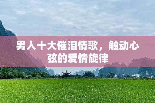 男人十大催泪情歌，触动心弦的爱情旋律