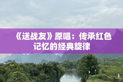 《送战友》原唱：传承红色记忆的经典旋律