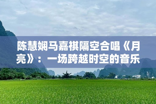 陈慧娴马嘉祺隔空合唱《月亮》：一场跨越时空的音乐奇迹