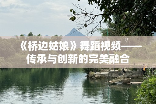 《桥边姑娘》舞蹈视频——传承与创新的完美融合
