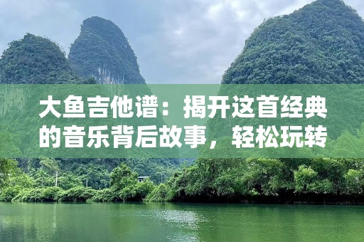 大鱼吉他谱：揭开这首经典的音乐背后故事，轻松玩转吉他