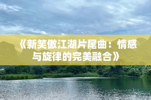 《新笑傲江湖片尾曲：情感与旋律的完美融合》