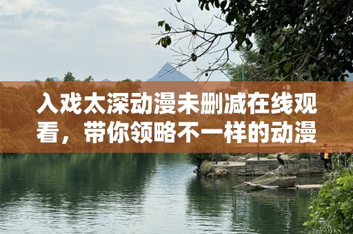 入戏太深动漫未删减在线观看，带你领略不一样的动漫世界！