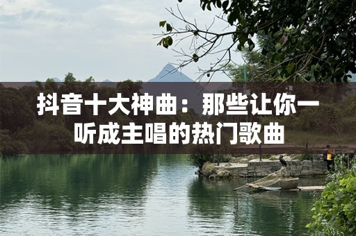 抖音十大神曲：那些让你一听成主唱的热门歌曲
